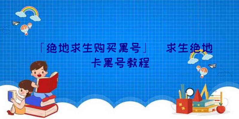 「绝地求生购买黑号」|求生绝地卡黑号教程